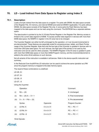70. LD – Load Indirect from Data Space to Register using Index X
70.1. Description
Loads one byte indirect from the data space to a register. For parts with SRAM, the data space consists
of the Register File, I/O memory, and internal SRAM (and external SRAM if applicable). For parts without
SRAM, the data space consists of the Register File only. In some parts the Flash Memory has been
mapped to the data space and can be read using this command. The EEPROM has a separate address
space.
The data location is pointed to by the X (16 bits) Pointer Register in the Register File. Memory access is
limited to the current data segment of 64KB. To access another data segment in devices with more than
64KB data space, the RAMPX in register in the I/O area has to be changed.
The X-pointer Register can either be left unchanged by the operation, or it can be post-incremented or
pre-decremented. These features are especially suited for accessing arrays, tables, and Stack Pointer
usage of the X-pointer Register. Note that only the low byte of the X-pointer is updated in devices with no
more than 256 bytes data space. For such devices, the high byte of the pointer is not used by this
instruction and can be used for other purposes. The RAMPX Register in the I/O area is updated in parts
with more than 64KB data space or more than 64KB Program memory, and the increment/decrement is
added to the entire 24-bit address on such devices.
Not all variants of this instruction is available in all devices. Refer to the device specific instruction set
summary.
In the Reduced Core tinyAVR the LD instruction can be used to achieve the same operation as LPM
since the program memory is mapped to the data memory space.
The result of these combinations is undefined:
LD r26, X+
LD r27, X+
LD r26, -X
LD r27, -X
Using the X-pointer:
Operation: Comment:
(i) Rd ← (X) X: Unchanged
(ii) Rd ← (X) X ← X + 1 X: Post incremented
(iii) X ← X - 1 Rd ← (X) X: Pre decremented
Syntax: Operands: Program Counter:
(i) LD Rd, X 0 ≤ d ≤ 31 PC ← PC + 1
(ii) LD Rd, X+ 0 ≤ d ≤ 31 PC ← PC + 1
(iii) LD Rd, -X 0 ≤ d ≤ 31 PC ← PC + 1
16-bit Opcode:
Atmel AVR Instruction Set Manual [OTHER]
Atmel-0856L-AVR-Instruction-Set-Manual_Other-11/2016
107
 