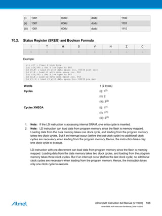 (i) 1001 000d dddd 1100
(ii) 1001 000d dddd 1101
(iii) 1001 000d dddd 1110
70.2. Status Register (SREG) and Boolean Formula
I T H S V N Z C
– – – – – – – –
Example:
clr r27 ; Clear X high byte
ldi r26,$60 ; Set X low byte to $60
ld r0,X+ ; Load r0 with data space loc. $60(X post inc)
ld r1,X ; Load r1 with data space loc. $61
ldi r26,$63 ; Set X low byte to $63
ld r2,X ; Load r2 with data space loc. $63
ld r3,–X ; Load r3 with data space loc. $62(X pre dec)
Words 1 (2 bytes)
Cycles (i): 1(2)
(ii): 2
(iii): 3(2)
Cycles XMEGA (i): 1(1)
(ii): 1(1)
(iii): 2(1)
1. Note: If the LD instruction is accessing internal SRAM, one extra cycle is inserted.
2. Note: LD instruction can load data from program memory since the flash is memory mapped.
Loading data from the data memory takes one clock cycle, and loading from the program memory
takes two clock cycles. But if an interrupt occur (before the last clock cycle) no additional clock
cycles are necessary when loading from the program memory. Hence, the instruction takes only
one clock cycle to execute.
LD instruction with pre-decrement can load data from program memory since the flash is memory
mapped. Loading data from the data memory takes two clock cycles, and loading from the program
memory takes three clock cycles. But if an interrupt occur (before the last clock cycle) no additional
clock cycles are necessary when loading from the program memory. Hence, the instruction takes
only one clock cycle to execute.
Atmel AVR Instruction Set Manual [OTHER]
Atmel-0856L-AVR-Instruction-Set-Manual_Other-11/2016
108
 