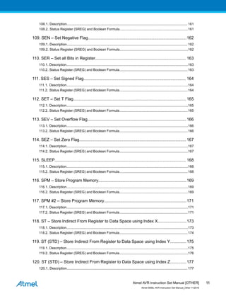 108.1. Description............................................................................................................................... 161
108.2. Status Register (SREG) and Boolean Formula........................................................................161
109. SEN – Set Negative Flag.....................................................................................162
109.1. Description............................................................................................................................... 162
109.2. Status Register (SREG) and Boolean Formula........................................................................162
110. SER – Set all Bits in Register.............................................................................. 163
110.1. Description................................................................................................................................163
110.2. Status Register (SREG) and Boolean Formula........................................................................163
111. SES – Set Signed Flag........................................................................................ 164
111.1. Description................................................................................................................................164
111.2. Status Register (SREG) and Boolean Formula........................................................................164
112. SET – Set T Flag................................................................................................. 165
112.1. Description................................................................................................................................165
112.2. Status Register (SREG) and Boolean Formula........................................................................165
113. SEV – Set Overflow Flag..................................................................................... 166
113.1. Description................................................................................................................................166
113.2. Status Register (SREG) and Boolean Formula........................................................................166
114. SEZ – Set Zero Flag............................................................................................ 167
114.1. Description................................................................................................................................167
114.2. Status Register (SREG) and Boolean Formula........................................................................167
115. SLEEP................................................................................................................. 168
115.1. Description................................................................................................................................168
115.2. Status Register (SREG) and Boolean Formula........................................................................168
116. SPM – Store Program Memory............................................................................169
116.1. Description................................................................................................................................169
116.2. Status Register (SREG) and Boolean Formula........................................................................169
117. SPM #2 – Store Program Memory.......................................................................171
117.1. Description................................................................................................................................171
117.2. Status Register (SREG) and Boolean Formula........................................................................171
118. ST – Store Indirect From Register to Data Space using Index X.........................173
118.1. Description................................................................................................................................173
118.2. Status Register (SREG) and Boolean Formula........................................................................174
119. ST (STD) – Store Indirect From Register to Data Space using Index Y..............175
119.1. Description................................................................................................................................175
119.2. Status Register (SREG) and Boolean Formula........................................................................176
120. ST (STD) – Store Indirect From Register to Data Space using Index Z..............177
120.1. Description............................................................................................................................... 177
Atmel AVR Instruction Set Manual [OTHER]
Atmel-0856L-AVR-Instruction-Set-Manual_Other-11/2016
11
 