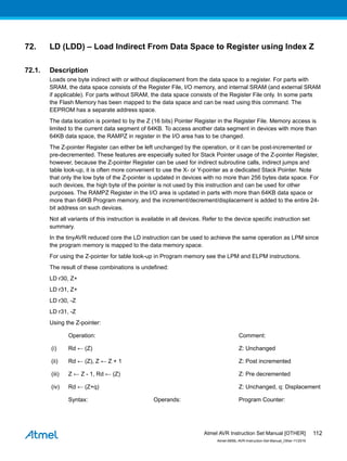 72. LD (LDD) – Load Indirect From Data Space to Register using Index Z
72.1. Description
Loads one byte indirect with or without displacement from the data space to a register. For parts with
SRAM, the data space consists of the Register File, I/O memory, and internal SRAM (and external SRAM
if applicable). For parts without SRAM, the data space consists of the Register File only. In some parts
the Flash Memory has been mapped to the data space and can be read using this command. The
EEPROM has a separate address space.
The data location is pointed to by the Z (16 bits) Pointer Register in the Register File. Memory access is
limited to the current data segment of 64KB. To access another data segment in devices with more than
64KB data space, the RAMPZ in register in the I/O area has to be changed.
The Z-pointer Register can either be left unchanged by the operation, or it can be post-incremented or
pre-decremented. These features are especially suited for Stack Pointer usage of the Z-pointer Register,
however, because the Z-pointer Register can be used for indirect subroutine calls, indirect jumps and
table look-up, it is often more convenient to use the X- or Y-pointer as a dedicated Stack Pointer. Note
that only the low byte of the Z-pointer is updated in devices with no more than 256 bytes data space. For
such devices, the high byte of the pointer is not used by this instruction and can be used for other
purposes. The RAMPZ Register in the I/O area is updated in parts with more than 64KB data space or
more than 64KB Program memory, and the increment/decrement/displacement is added to the entire 24-
bit address on such devices.
Not all variants of this instruction is available in all devices. Refer to the device specific instruction set
summary.
In the tinyAVR reduced core the LD instruction can be used to achieve the same operation as LPM since
the program memory is mapped to the data memory space.
For using the Z-pointer for table look-up in Program memory see the LPM and ELPM instructions.
The result of these combinations is undefined:
LD r30, Z+
LD r31, Z+
LD r30, -Z
LD r31, -Z
Using the Z-pointer:
Operation: Comment:
(i) Rd ← (Z) Z: Unchanged
(ii) Rd ← (Z), Z ← Z + 1 Z: Post incremented
(iii) Z ← Z - 1, Rd ← (Z) Z: Pre decremented
(iv) Rd ← (Z+q) Z: Unchanged, q: Displacement
Syntax: Operands: Program Counter:
Atmel AVR Instruction Set Manual [OTHER]
Atmel-0856L-AVR-Instruction-Set-Manual_Other-11/2016
112
 