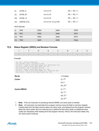 (i) LD Rd, Z 0 ≤ d ≤ 31 PC ← PC + 1
(ii) LD Rd, Z+ 0 ≤ d ≤ 31 PC ← PC + 1
(iii) LD Rd, -Z 0 ≤ d ≤ 31 PC ← PC + 1
(iv) LDD Rd, Z+q 0 ≤ d ≤ 31, 0 ≤ q ≤ 63 PC ← PC + 1
16-bit Opcode:
(i) 1000 000d dddd 0000
(ii) 1001 000d dddd 0001
(iii) 1001 000d dddd 0010
(iv) 10q0 qq0d dddd 0qqq
72.2. Status Register (SREG) and Boolean Formula
I T H S V N Z C
– – – – – – – –
Example:
clr r31 ; Clear Z high byte
ldi r30,$60 ; Set Z low byte to $60
ld r0,Z+ ; Load r0 with data space loc. $60(Z post inc)
ld r1,Z ; Load r1 with data space loc. $61
ldi r30,$63 ; Set Z low byte to $63
ld r2,Z ; Load r2 with data space loc. $63
ld r3,-Z ; Load r3 with data space loc. $62(Z pre dec)
ldd r4,Z+2 ; Load r4 with data space loc. $64
Words 1 (2 bytes)
Cycles (i): 1(2)
(ii): 2
(iii): 3(2)
Cycles XMEGA (i): 1(1)
(ii): 1(1)
(iii): 2(1)
(iv): 2(1)
1. Note: If the LD instruction is accessing internal SRAM, one extra cycle is inserted.
2. Note: LD instruction can load data from program memory since the flash is memory mapped.
Loading data from the data memory takes one clock cycle, and loading from the program memory
takes two clock cycles. But if an interrupt occur (before the last clock cycle) no additional clock
cycles are necessary when loading from the program memory. Hence, the instruction takes only
one clock cycle to execute.
Atmel AVR Instruction Set Manual [OTHER]
Atmel-0856L-AVR-Instruction-Set-Manual_Other-11/2016
113
 