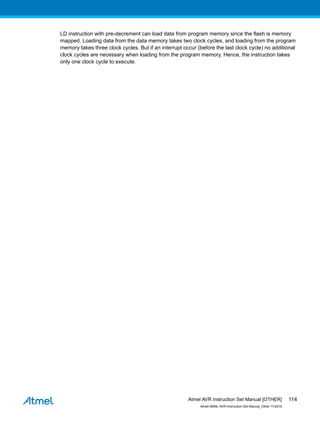 LD instruction with pre-decrement can load data from program memory since the flash is memory
mapped. Loading data from the data memory takes two clock cycles, and loading from the program
memory takes three clock cycles. But if an interrupt occur (before the last clock cycle) no additional
clock cycles are necessary when loading from the program memory. Hence, the instruction takes
only one clock cycle to execute.
Atmel AVR Instruction Set Manual [OTHER]
Atmel-0856L-AVR-Instruction-Set-Manual_Other-11/2016
114
 