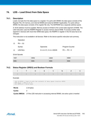 74. LDS – Load Direct from Data Space
74.1. Description
Loads one byte from the data space to a register. For parts with SRAM, the data space consists of the
Register File, I/O memory, and internal SRAM (and external SRAM if applicable). For parts without
SRAM, the data space consists of the register file only. The EEPROM has a separate address space.
A 16-bit address must be supplied. Memory access is limited to the current data segment of 64KB. The
LDS instruction uses the RAMPD Register to access memory above 64KB. To access another data
segment in devices with more than 64KB data space, the RAMPD in register in the I/O area has to be
changed.
This instruction is not available in all devices. Refer to the device specific instruction set summary.
Operation:
(i) Rd ← (k)
Syntax: Operands: Program Counter:
(i) LDS Rd,k 0 ≤ d ≤ 31, 0 ≤ k ≤ 65535 PC ← PC + 2
32-bit Opcode:
1001 000d dddd 0000
kkkk kkkk kkkk kkkk
74.2. Status Register (SREG) and Boolean Formula
I T H S V N Z C
– – – – – – – –
Example:
lds r2,$FF00 ; Load r2 with the contents of data space location $FF00
add r2,r1 ; add r1 to r2
sts $FF00,r2 ; Write back
Words 2 (4 bytes)
Cycles 2
Cycles XMEGA 2 If the LDS instruction is accessing internal SRAM, one extra cycle is inserted
Atmel AVR Instruction Set Manual [OTHER]
Atmel-0856L-AVR-Instruction-Set-Manual_Other-11/2016
116
 