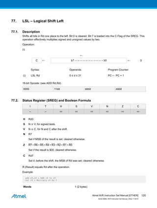 77. LSL – Logical Shift Left
77.1. Description
Shifts all bits in Rd one place to the left. Bit 0 is cleared. Bit 7 is loaded into the C Flag of the SREG. This
operation effectively multiplies signed and unsigned values by two.
Operation:
(i)
←
C ← b7 - - - - - - - - - - - - - - - - - - b0 ← 0
Syntax: Operands: Program Counter:
(i) LSL Rd 0 ≤ d ≤ 31 PC ← PC + 1
16-bit Opcode: (see ADD Rd,Rd)
0000 11dd dddd dddd
77.2. Status Register (SREG) and Boolean Formula
I T H S V N Z C
– – ⇔ ⇔ ⇔ ⇔ ⇔ ⇔
H Rd3
S N ⊕ V, for signed tests.
V N ⊕ C, for N and C after the shift.
N R7
Set if MSB of the result is set; cleared otherwise.
Z R7 • R6 • R5 • R4 • R3 • R2 • R1 • R0
Set if the result is $00; cleared otherwise.
C Rd7
Set if, before the shift, the MSB of Rd was set; cleared otherwise.
R (Result) equals Rd after the operation.
Example:
add r0,r4 ; Add r4 to r0
lsl r0 ; Multiply r0 by 2
Words 1 (2 bytes)
Atmel AVR Instruction Set Manual [OTHER]
Atmel-0856L-AVR-Instruction-Set-Manual_Other-11/2016
120
 