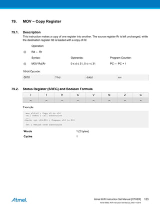 79. MOV – Copy Register
79.1. Description
This instruction makes a copy of one register into another. The source register Rr is left unchanged, while
the destination register Rd is loaded with a copy of Rr.
Operation:
(i) Rd ← Rr
Syntax: Operands: Program Counter:
(i) MOV Rd,Rr 0 ≤ d ≤ 31, 0 ≤ r ≤ 31 PC ← PC + 1
16-bit Opcode:
0010 11rd dddd rrrr
79.2. Status Register (SREG) and Boolean Formula
I T H S V N Z C
– – – – – – – –
Example:
mov r16,r0 ; Copy r0 to r16
call check ; Call subroutine
...
check: cpi r16,$11 ; Compare r16 to $11
...
ret ; Return from subroutine
Words 1 (2 bytes)
Cycles 1
Atmel AVR Instruction Set Manual [OTHER]
Atmel-0856L-AVR-Instruction-Set-Manual_Other-11/2016
123
 