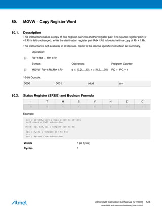 80. MOVW – Copy Register Word
80.1. Description
This instruction makes a copy of one register pair into another register pair. The source register pair Rr
+1:Rr is left unchanged, while the destination register pair Rd+1:Rd is loaded with a copy of Rr + 1:Rr.
This instruction is not available in all devices. Refer to the device specific instruction set summary.
Operation:
(i) Rd+1:Rd ← Rr+1:Rr
Syntax: Operands: Program Counter:
(i) MOVW Rd+1:Rd,Rr+1:Rr d ∈ {0,2,...,30}, r ∈ {0,2,...,30} PC ← PC + 1
16-bit Opcode:
0000 0001 dddd rrrr
80.2. Status Register (SREG) and Boolean Formula
I T H S V N Z C
– – – – – – – –
Example:
mov w r17:16,r1:r0 ; Copy r1:r0 to r17:r16
call check ; Call subroutine
...
check: cpi r16,$11 ; Compare r16 to $11
...
cpi r17,$32 ; Compare r17 to $32
...
ret ; Return from subroutine
Words 1 (2 bytes)
Cycles 1
Atmel AVR Instruction Set Manual [OTHER]
Atmel-0856L-AVR-Instruction-Set-Manual_Other-11/2016
124
 