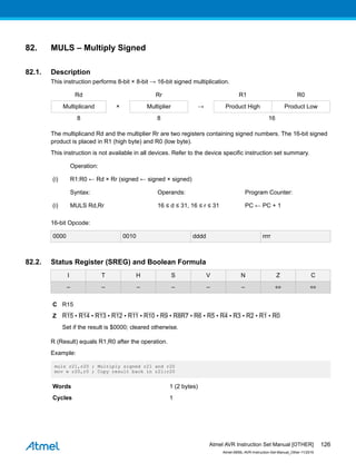 82. MULS – Multiply Signed
82.1. Description
This instruction performs 8-bit × 8-bit → 16-bit signed multiplication.
Rd Rr R1 R0
Multiplicand × Multiplier → Product High Product Low
8 8 16
The multiplicand Rd and the multiplier Rr are two registers containing signed numbers. The 16-bit signed
product is placed in R1 (high byte) and R0 (low byte).
This instruction is not available in all devices. Refer to the device specific instruction set summary.
Operation:
(i) R1:R0 ← Rd × Rr (signed ← signed × signed)
Syntax: Operands: Program Counter:
(i) MULS Rd,Rr 16 ≤ d ≤ 31, 16 ≤ r ≤ 31 PC ← PC + 1
16-bit Opcode:
0000 0010 dddd rrrr
82.2. Status Register (SREG) and Boolean Formula
I T H S V N Z C
– – – – – – ⇔ ⇔
C R15
Z R15 • R14 • R13 • R12 • R11 • R10 • R9 • R8R7 • R6 • R5 • R4 • R3 • R2 • R1 • R0
Set if the result is $0000; cleared otherwise.
R (Result) equals R1,R0 after the operation.
Example:
muls r21,r20 ; Multiply signed r21 and r20
mov w r20,r0 ; Copy result back in r21:r20
Words 1 (2 bytes)
Cycles 1
Atmel AVR Instruction Set Manual [OTHER]
Atmel-0856L-AVR-Instruction-Set-Manual_Other-11/2016
126
 