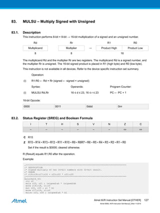83. MULSU – Multiply Signed with Unsigned
83.1. Description
This instruction performs 8-bit × 8-bit → 16-bit multiplication of a signed and an unsigned number.
Rd Rr R1 R0
Multiplicand Multiplier → Product High Product Low
8 8 16
The multiplicand Rd and the multiplier Rr are two registers. The multiplicand Rd is a signed number, and
the multiplier Rr is unsigned. The 16-bit signed product is placed in R1 (high byte) and R0 (low byte).
This instruction is not available in all devices. Refer to the device specific instruction set summary.
Operation:
(i) R1:R0 ← Rd × Rr (signed ← signed × unsigned)
Syntax: Operands: Program Counter:
(i) MULSU Rd,Rr 16 ≤ d ≤ 23, 16 ≤ r ≤ 23 PC ← PC + 1
16-bit Opcode:
0000 0011 0ddd 0rrr
83.2. Status Register (SREG) and Boolean Formula
I T H S V N Z C
– – – – – – ⇔ ⇔
C R15
Z R15 • R14 • R13 • R12 • R11 • R10 • R9 • R8R7 • R6 • R5 • R4 • R3 • R2 • R1 • R0
Set if the result is $0000; cleared otherwise.
R (Result) equals R1,R0 after the operation.
Example:
;******************************************************************************
;* DESCRIPTION
;* Signed multiply of two 16-bit numbers with 32-bit result.
;* USAGE
;* r19:r18:r17:r16 = r23:r22 * r21:r20
;******************************************************************************
muls16x16_32:
clr r2
muls r23, r21 ; (signed)ah * (signed)bh
movw r19:r18, r1:r0
mul r22, r20 ; al * bl
movw r17:r16, r1:r0
mulsu r23, r20 ; (signed)ah * bl
Atmel AVR Instruction Set Manual [OTHER]
Atmel-0856L-AVR-Instruction-Set-Manual_Other-11/2016
127
 