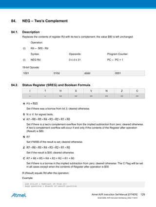 84. NEG – Two’s Complement
84.1. Description
Replaces the contents of register Rd with its two’s complement; the value $80 is left unchanged.
Operation:
(i) Rd ← $00 - Rd
Syntax: Operands: Program Counter:
(i) NEG Rd 0 ≤ d ≤ 31 PC ← PC + 1
16-bit Opcode:
1001 010d dddd 0001
84.2. Status Register (SREG) and Boolean Formula
I T H S V N Z C
– – ⇔ ⇔ ⇔ ⇔ ⇔ ⇔
H Ρ3 + Rd3
Set if there was a borrow from bit 3; cleared otherwise.
S N ⊕ V, for signed tests.
V R7 • R6 • R5 • R4 • R3 • R2 • R1 • R0
Set if there is a two’s complement overflow from the implied subtraction from zero; cleared otherwise.
A two’s complement overflow will occur if and only if the contents of the Register after operation
(Result) is $80.
N R7
Set if MSB of the result is set; cleared otherwise.
Z R7 • R6 • R5 • R4 • R3 • R2 • R1 • R0
Set if the result is $00; cleared otherwise.
C R7 + R6 + R5 + R4 + R3 + R2 + R1 + R0
Set if there is a borrow in the implied subtraction from zero; cleared otherwise. The C Flag will be set
in all cases except when the contents of Register after operation is $00.
R (Result) equals Rd after the operation.
Example:
sub r11,r0 ; Subtract r0 from r11
brpl positive ; Branch if result positive
Atmel AVR Instruction Set Manual [OTHER]
Atmel-0856L-AVR-Instruction-Set-Manual_Other-11/2016
129
 