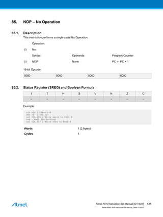 85. NOP – No Operation
85.1. Description
This instruction performs a single cycle No Operation.
Operation:
(i) No
Syntax: Operands: Program Counter:
(i) NOP None PC ← PC + 1
16-bit Opcode:
0000 0000 0000 0000
85.2. Status Register (SREG) and Boolean Formula
I T H S V N Z C
– – – – – – – –
Example:
clr r16 ; Clear r16
ser r17 ; Set r17
out $18,r16 ; Write zeros to Port B
nop ; Wait (do nothing)
out $18,r17 ; Write ones to Port B
Words 1 (2 bytes)
Cycles 1
Atmel AVR Instruction Set Manual [OTHER]
Atmel-0856L-AVR-Instruction-Set-Manual_Other-11/2016
131
 