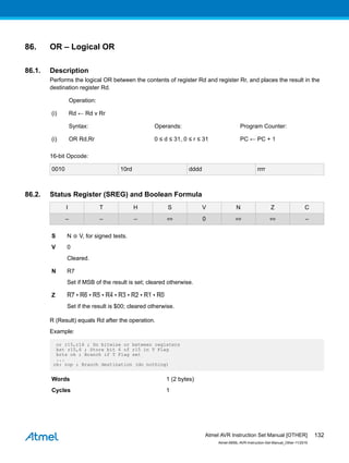 86. OR – Logical OR
86.1. Description
Performs the logical OR between the contents of register Rd and register Rr, and places the result in the
destination register Rd.
Operation:
(i) Rd ← Rd v Rr
Syntax: Operands: Program Counter:
(i) OR Rd,Rr 0 ≤ d ≤ 31, 0 ≤ r ≤ 31 PC ← PC + 1
16-bit Opcode:
0010 10rd dddd rrrr
86.2. Status Register (SREG) and Boolean Formula
I T H S V N Z C
– – – ⇔ 0 ⇔ ⇔ –
S N ⊕ V, for signed tests.
V 0
Cleared.
N R7
Set if MSB of the result is set; cleared otherwise.
Z R7 • R6 • R5 • R4 • R3 • R2 • R1 • R0
Set if the result is $00; cleared otherwise.
R (Result) equals Rd after the operation.
Example:
or r15,r16 ; Do bitwise or between registers
bst r15,6 ; Store bit 6 of r15 in T Flag
brts ok ; Branch if T Flag set
...
ok: nop ; Branch destination (do nothing)
Words 1 (2 bytes)
Cycles 1
Atmel AVR Instruction Set Manual [OTHER]
Atmel-0856L-AVR-Instruction-Set-Manual_Other-11/2016
132
 