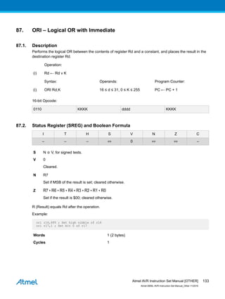 87. ORI – Logical OR with Immediate
87.1. Description
Performs the logical OR between the contents of register Rd and a constant, and places the result in the
destination register Rd.
Operation:
(i) Rd ← Rd v K
Syntax: Operands: Program Counter:
(i) ORI Rd,K 16 ≤ d ≤ 31, 0 ≤ K ≤ 255 PC ← PC + 1
16-bit Opcode:
0110 KKKK dddd KKKK
87.2. Status Register (SREG) and Boolean Formula
I T H S V N Z C
– – – ⇔ 0 ⇔ ⇔ –
S N ⊕ V, for signed tests.
V 0
Cleared.
N R7
Set if MSB of the result is set; cleared otherwise.
Z R7 • R6 • R5 • R4 • R3 • R2 • R1 • R0
Set if the result is $00; cleared otherwise.
R (Result) equals Rd after the operation.
Example:
ori r16,$F0 ; Set high nibble of r16
ori r17,1 ; Set bit 0 of r17
Words 1 (2 bytes)
Cycles 1
Atmel AVR Instruction Set Manual [OTHER]
Atmel-0856L-AVR-Instruction-Set-Manual_Other-11/2016
133
 