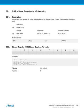 88. OUT – Store Register to I/O Location
88.1. Description
Stores data from register Rr in the Register File to I/O Space (Ports, Timers, Configuration Registers,
etc.).
Operation:
(i) I/O(A) ← Rr
Syntax: Operands: Program Counter:
(i) OUT A,Rr 0 ≤ r ≤ 31, 0 ≤ A ≤ 63 PC ← PC + 1
16-bit Opcode:
1011 1AAr rrrr AAAA
88.2. Status Register (SREG) and Boolean Formula
I T H S V N Z C
– – – – – – – –
Example:
clr r16 ; Clear r16
ser r17 ; Set r17
out $18,r16 ; Write zeros to Port B
nop ; Wait (do nothing)
out $18,r17 ; Write ones to Port B
Words 1 (2 bytes)
Cycles 1
Atmel AVR Instruction Set Manual [OTHER]
Atmel-0856L-AVR-Instruction-Set-Manual_Other-11/2016
134
 
