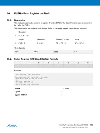90. PUSH – Push Register on Stack
90.1. Description
This instruction stores the contents of register Rr on the STACK. The Stack Pointer is post-decremented
by 1 after the PUSH.
This instruction is not available in all devices. Refer to the device specific instruction set summary.
Operation:
(i) STACK ← Rr
Syntax: Operands: Program Counter: Stack:
(i) PUSH Rr 0 ≤ r ≤ 31 PC ← PC + 1 SP ← SP - 1
16-bit Opcode:
1001 001d dddd 1111
90.2. Status Register (SREG) and Boolean Formula
I T H S V N Z C
– – – – – – – –
Example:
call routine ; Call subroutine
...
routine: push r14 ; Save r14 on the Stack
push r13 ; Save r13 on the Stack
...
pop r13 ; Restore r13
pop r14 ; Restore r14
ret ; Return from subroutine
Words 1 (2 bytes)
Cycles 2
Cycles XMEGA 1
Atmel AVR Instruction Set Manual [OTHER]
Atmel-0856L-AVR-Instruction-Set-Manual_Other-11/2016
136
 