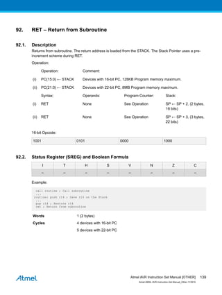 92. RET – Return from Subroutine
92.1. Description
Returns from subroutine. The return address is loaded from the STACK. The Stack Pointer uses a pre-
increment scheme during RET.
Operation:
Operation: Comment:
(i) PC(15:0) ← STACK Devices with 16-bit PC, 128KB Program memory maximum.
(ii) PC(21:0) ← STACK Devices with 22-bit PC, 8MB Program memory maximum.
Syntax: Operands: Program Counter: Stack:
(i) RET None See Operation SP ← SP + 2, (2 bytes,
16 bits)
(ii) RET None See Operation SP ← SP + 3, (3 bytes,
22 bits)
16-bit Opcode:
1001 0101 0000 1000
92.2. Status Register (SREG) and Boolean Formula
I T H S V N Z C
– – – – – – – –
Example:
call routine ; Call subroutine
...
routine: push r14 ; Save r14 on the Stack
...
pop r14 ; Restore r14
ret ; Return from subroutine
Words 1 (2 bytes)
Cycles 4 devices with 16-bit PC
5 devices with 22-bit PC
Atmel AVR Instruction Set Manual [OTHER]
Atmel-0856L-AVR-Instruction-Set-Manual_Other-11/2016
139
 