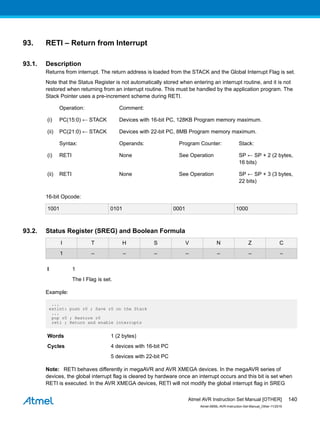 93. RETI – Return from Interrupt
93.1. Description
Returns from interrupt. The return address is loaded from the STACK and the Global Interrupt Flag is set.
Note that the Status Register is not automatically stored when entering an interrupt routine, and it is not
restored when returning from an interrupt routine. This must be handled by the application program. The
Stack Pointer uses a pre-increment scheme during RETI.
Operation: Comment:
(i) PC(15:0) ← STACK Devices with 16-bit PC, 128KB Program memory maximum.
(ii) PC(21:0) ← STACK Devices with 22-bit PC, 8MB Program memory maximum.
Syntax: Operands: Program Counter: Stack:
(i) RETI None See Operation SP ← SP + 2 (2 bytes,
16 bits)
(ii) RETI None See Operation SP ← SP + 3 (3 bytes,
22 bits)
16-bit Opcode:
1001 0101 0001 1000
93.2. Status Register (SREG) and Boolean Formula
I T H S V N Z C
1 – – – – – – –
I 1
The I Flag is set.
Example:
...
extint: push r0 ; Save r0 on the Stack
...
pop r0 ; Restore r0
reti ; Return and enable interrupts
Words 1 (2 bytes)
Cycles 4 devices with 16-bit PC
5 devices with 22-bit PC
Note: RETI behaves differently in megaAVR and AVR XMEGA devices. In the megaAVR series of
devices, the global interrupt flag is cleared by hardware once an interrupt occurs and this bit is set when
RETI is executed. In the AVR XMEGA devices, RETI will not modify the global interrupt flag in SREG
Atmel AVR Instruction Set Manual [OTHER]
Atmel-0856L-AVR-Instruction-Set-Manual_Other-11/2016
140
 