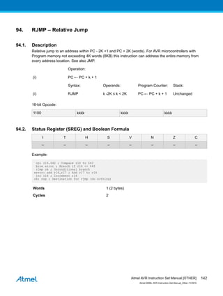 94. RJMP – Relative Jump
94.1. Description
Relative jump to an address within PC - 2K +1 and PC + 2K (words). For AVR microcontrollers with
Program memory not exceeding 4K words (8KB) this instruction can address the entire memory from
every address location. See also JMP.
Operation:
(i) PC ← PC + k + 1
Syntax: Operands: Program Counter: Stack:
(i) RJMP k -2K ≤ k < 2K PC ← PC + k + 1 Unchanged
16-bit Opcode:
1100 kkkk kkkk kkkk
94.2. Status Register (SREG) and Boolean Formula
I T H S V N Z C
– – – – – – – –
Example:
cpi r16,$42 ; Compare r16 to $42
brne error ; Branch if r16 <> $42
rjmp ok ; Unconditional branch
error: add r16,r17 ; Add r17 to r16
inc r16 ; Increment r16
ok: nop ; Destination for rjmp (do nothing)
Words 1 (2 bytes)
Cycles 2
Atmel AVR Instruction Set Manual [OTHER]
Atmel-0856L-AVR-Instruction-Set-Manual_Other-11/2016
142
 
