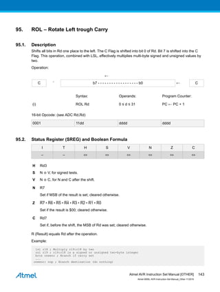 95. ROL – Rotate Left trough Carry
95.1. Description
Shifts all bits in Rd one place to the left. The C Flag is shifted into bit 0 of Rd. Bit 7 is shifted into the C
Flag. This operation, combined with LSL, effectively multiplies multi-byte signed and unsigned values by
two.
Operation:
←
C ¨ b7 - - - - - - - - - - - - - - - - - - b0 ← C
Syntax: Operands: Program Counter:
(i) ROL Rd 0 ≤ d ≤ 31 PC ← PC + 1
16-bit Opcode: (see ADC Rd,Rd)
0001 11dd dddd dddd
95.2. Status Register (SREG) and Boolean Formula
I T H S V N Z C
– – ⇔ ⇔ ⇔ ⇔ ⇔ ⇔
H Rd3
S N ⊕ V, for signed tests.
V N ⊕ C, for N and C after the shift.
N R7
Set if MSB of the result is set; cleared otherwise.
Z R7 • R6 • R5 • R4 • R3 • R2 • R1 • R0
Set if the result is $00; cleared otherwise.
C Rd7
Set if, before the shift, the MSB of Rd was set; cleared otherwise.
R (Result) equals Rd after the operation.
Example:
lsl r18 ; Multiply r19:r18 by two
rol r19 ; r19:r18 is a signed or unsigned two-byte integer
brcs oneenc ; Branch if carry set
...
oneenc: nop ; Branch destination (do nothing)
Atmel AVR Instruction Set Manual [OTHER]
Atmel-0856L-AVR-Instruction-Set-Manual_Other-11/2016
143
 