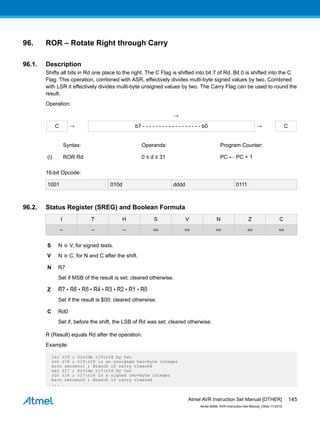 96. ROR – Rotate Right through Carry
96.1. Description
Shifts all bits in Rd one place to the right. The C Flag is shifted into bit 7 of Rd. Bit 0 is shifted into the C
Flag. This operation, combined with ASR, effectively divides multi-byte signed values by two. Combined
with LSR it effectively divides multi-byte unsigned values by two. The Carry Flag can be used to round the
result.
Operation:
→
C → b7 - - - - - - - - - - - - - - - - - - b0 → C
Syntax: Operands: Program Counter:
(i) ROR Rd 0 ≤ d ≤ 31 PC ← PC + 1
16-bit Opcode:
1001 010d dddd 0111
96.2. Status Register (SREG) and Boolean Formula
I T H S V N Z C
– – – ⇔ ⇔ ⇔ ⇔ ⇔
S N ⊕ V, for signed tests.
V N ⊕ C, for N and C after the shift.
N R7
Set if MSB of the result is set; cleared otherwise.
Z R7 • R6 • R5 • R4 • R3 • R2 • R1 • R0
Set if the result is $00; cleared otherwise.
C Rd0
Set if, before the shift, the LSB of Rd was set; cleared otherwise.
R (Result) equals Rd after the operation.
Example:
lsr r19 ; Divide r19:r18 by two
ror r18 ; r19:r18 is an unsigned two-byte integer
brcc zeroenc1 ; Branch if carry cleared
asr r17 ; Divide r17:r16 by two
ror r16 ; r17:r16 is a signed two-byte integer
brcc zeroenc2 ; Branch if carry cleared
...
Atmel AVR Instruction Set Manual [OTHER]
Atmel-0856L-AVR-Instruction-Set-Manual_Other-11/2016
145
 