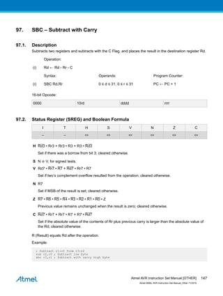 97. SBC – Subtract with Carry
97.1. Description
Subtracts two registers and subtracts with the C Flag, and places the result in the destination register Rd.
Operation:
(i) Rd ← Rd - Rr - C
Syntax: Operands: Program Counter:
(i) SBC Rd,Rr 0 ≤ d ≤ 31, 0 ≤ r ≤ 31 PC ← PC + 1
16-bit Opcode:
0000 10rd dddd rrrr
97.2. Status Register (SREG) and Boolean Formula
I T H S V N Z C
– – ⇔ ⇔ ⇔ ⇔ ⇔ ⇔
H Rd3 • Rr3 + Rr3 • R3 + R3 • Rd3
Set if there was a borrow from bit 3; cleared otherwise.
S N ⊕ V, for signed tests.
V Rd7 • Rr7 • R7 + Rd7 • Rr7 • R7
Set if two’s complement overflow resulted from the operation; cleared otherwise.
N R7
Set if MSB of the result is set; cleared otherwise.
Z R7 • R6 • R5 • R4 • R3 • R2 • R1 • R0 • Z
Previous value remains unchanged when the result is zero; cleared otherwise.
C Rd7 • Rr7 + Rr7 • R7 + R7 • Rd7
Set if the absolute value of the contents of Rr plus previous carry is larger than the absolute value of
the Rd; cleared otherwise.
R (Result) equals Rd after the operation.
Example:
; Subtract r1:r0 from r3:r2
sub r2,r0 ; Subtract low byte
sbc r3,r1 ; Subtract with carry high byte
Atmel AVR Instruction Set Manual [OTHER]
Atmel-0856L-AVR-Instruction-Set-Manual_Other-11/2016
147
 