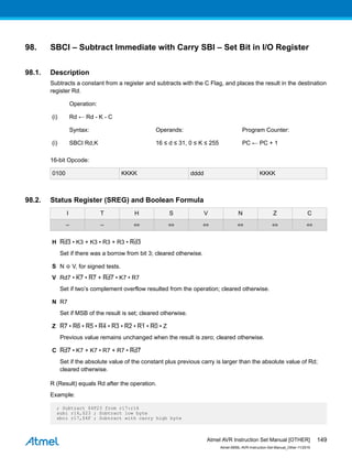 98. SBCI – Subtract Immediate with Carry SBI – Set Bit in I/O Register
98.1. Description
Subtracts a constant from a register and subtracts with the C Flag, and places the result in the destination
register Rd.
Operation:
(i) Rd ← Rd - K - C
Syntax: Operands: Program Counter:
(i) SBCI Rd,K 16 ≤ d ≤ 31, 0 ≤ K ≤ 255 PC ← PC + 1
16-bit Opcode:
0100 KKKK dddd KKKK
98.2. Status Register (SREG) and Boolean Formula
I T H S V N Z C
– – ⇔ ⇔ ⇔ ⇔ ⇔ ⇔
H Rd3 • K3 + K3 • R3 + R3 • Rd3
Set if there was a borrow from bit 3; cleared otherwise.
S N ⊕ V, for signed tests.
V Rd7 • K7 • R7 + Rd7 • K7 • R7
Set if two’s complement overflow resulted from the operation; cleared otherwise.
N R7
Set if MSB of the result is set; cleared otherwise.
Z R7 • R6 • R5 • R4 • R3 • R2 • R1 • R0 • Z
Previous value remains unchanged when the result is zero; cleared otherwise.
C Rd7 • K7 + K7 • R7 + R7 • Rd7
Set if the absolute value of the constant plus previous carry is larger than the absolute value of Rd;
cleared otherwise.
R (Result) equals Rd after the operation.
Example:
; Subtract $4F23 from r17:r16
subi r16,$23 ; Subtract low byte
sbci r17,$4F ; Subtract with carry high byte
Atmel AVR Instruction Set Manual [OTHER]
Atmel-0856L-AVR-Instruction-Set-Manual_Other-11/2016
149
 