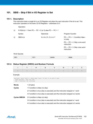 101. SBIS – Skip if Bit in I/O Register is Set
101.1. Description
This instruction tests a single bit in an I/O Register and skips the next instruction if the bit is set. This
instruction operates on the lower 32 I/O Registers – addresses 0-31.
Operation:
(i) If I/O(A,b) = 1 then PC ← PC + 2 (or 3) else PC ← PC + 1
Syntax: Operands: Program Counter:
(i) SBIS A,b 0 ≤ A ≤ 31, 0 ≤ b ≤ 7 PC ← PC + 1, Condition false -
no skip
PC ← PC + 2, Skip a one word
instruction
PC ← PC + 3, Skip a two word
instruction
16-bit Opcode:
1001 1011 AAAA Abbb
101.2. Status Register (SREG) and Boolean Formula
I T H S V N Z C
– – – – – – – –
Example:
waitset: sbis $10,0 ; Skip next inst. if bit 0 in Port D set
rjmp waitset ; Bit not set
nop ; Continue (do nothing)
Words 1 (2 bytes)
Cycles 1 if condition is false (no skip)
2 if condition is true (skip is executed) and the instruction skipped is 1 word
3 if condition is true (skip is executed) and the instruction skipped is 2 words
Cycles XMEGA 2 if condition is false (no skip)
3 if condition is true (skip is executed) and the instruction skipped is 1 word
4 if condition is true (skip is executed) and the instruction skipped is 2 words
Atmel AVR Instruction Set Manual [OTHER]
Atmel-0856L-AVR-Instruction-Set-Manual_Other-11/2016
153
 