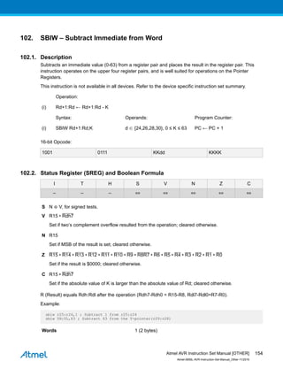 102. SBIW – Subtract Immediate from Word
102.1. Description
Subtracts an immediate value (0-63) from a register pair and places the result in the register pair. This
instruction operates on the upper four register pairs, and is well suited for operations on the Pointer
Registers.
This instruction is not available in all devices. Refer to the device specific instruction set summary.
Operation:
(i) Rd+1:Rd ← Rd+1:Rd - K
Syntax: Operands: Program Counter:
(i) SBIW Rd+1:Rd,K d ∈ {24,26,28,30}, 0 ≤ K ≤ 63 PC ← PC + 1
16-bit Opcode:
1001 0111 KKdd KKKK
102.2. Status Register (SREG) and Boolean Formula
I T H S V N Z C
– – – ⇔ ⇔ ⇔ ⇔ ⇔
S N ⊕ V, for signed tests.
V R15 • Rdh7
Set if two’s complement overflow resulted from the operation; cleared otherwise.
N R15
Set if MSB of the result is set; cleared otherwise.
Z R15 • R14 • R13 • R12 • R11 • R10 • R9 • R8R7 • R6 • R5 • R4 • R3 • R2 • R1 • R0
Set if the result is $0000; cleared otherwise.
C R15 • Rdh7
Set if the absolute value of K is larger than the absolute value of Rd; cleared otherwise.
R (Result) equals Rdh:Rdl after the operation (Rdh7-Rdh0 = R15-R8, Rdl7-Rdl0=R7-R0).
Example:
sbiw r25:r24,1 ; Subtract 1 from r25:r24
sbiw YH:YL,63 ; Subtract 63 from the Y-pointer(r29:r28)
Words 1 (2 bytes)
Atmel AVR Instruction Set Manual [OTHER]
Atmel-0856L-AVR-Instruction-Set-Manual_Other-11/2016
154
 
