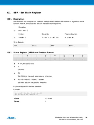 103. SBR – Set Bits in Register
103.1. Description
Sets specified bits in register Rd. Performs the logical ORI between the contents of register Rd and a
constant mask K, and places the result in the destination register Rd.
Operation:
(i) Rd ← Rd v K
Syntax: Operands: Program Counter:
(i) SBR Rd,K 16 ≤ d ≤ 31, 0 ≤ K ≤ 255 PC ← PC + 1
16-bit Opcode:
0110 KKKK dddd KKKK
103.2. Status Register (SREG) and Boolean Formula
I T H S V N Z C
– – – ⇔ 0 ⇔ ⇔ –
S N ⊕ V, for signed tests.
V 0
Cleared.
N R7
Set if MSB of the result is set; cleared otherwise.
Z R7 • R6 • R5 • R4 • R3 • R2 • R1 • R0
Set if the result is $00; cleared otherwise.
R (Result) equals Rd after the operation.
Example:
sbr r16,3 ; Set bits 0 and 1 in r16
sbr r17,$F0 ; Set 4 MSB in r17
Words 1 (2 bytes)
Cycles 1
Atmel AVR Instruction Set Manual [OTHER]
Atmel-0856L-AVR-Instruction-Set-Manual_Other-11/2016
156
 