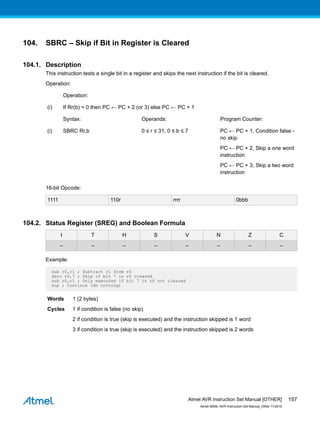 104. SBRC – Skip if Bit in Register is Cleared
104.1. Description
This instruction tests a single bit in a register and skips the next instruction if the bit is cleared.
Operation:
Operation:
(i) If Rr(b) = 0 then PC ← PC + 2 (or 3) else PC ← PC + 1
Syntax: Operands: Program Counter:
(i) SBRC Rr,b 0 ≤ r ≤ 31, 0 ≤ b ≤ 7 PC ← PC + 1, Condition false -
no skip
PC ← PC + 2, Skip a one word
instruction
PC ← PC + 3, Skip a two word
instruction
16-bit Opcode:
1111 110r rrrr 0bbb
104.2. Status Register (SREG) and Boolean Formula
I T H S V N Z C
– – – – – – – –
Example:
sub r0,r1 ; Subtract r1 from r0
sbrc r0,7 ; Skip if bit 7 in r0 cleared
sub r0,r1 ; Only executed if bit 7 in r0 not cleared
nop ; Continue (do nothing)
Words 1 (2 bytes)
Cycles 1 if condition is false (no skip)
2 if condition is true (skip is executed) and the instruction skipped is 1 word
3 if condition is true (skip is executed) and the instruction skipped is 2 words
Atmel AVR Instruction Set Manual [OTHER]
Atmel-0856L-AVR-Instruction-Set-Manual_Other-11/2016
157
 