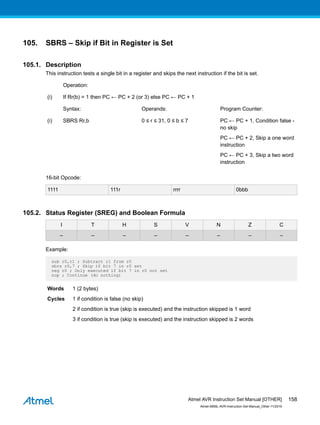 105. SBRS – Skip if Bit in Register is Set
105.1. Description
This instruction tests a single bit in a register and skips the next instruction if the bit is set.
Operation:
(i) If Rr(b) = 1 then PC ← PC + 2 (or 3) else PC ← PC + 1
Syntax: Operands: Program Counter:
(i) SBRS Rr,b 0 ≤ r ≤ 31, 0 ≤ b ≤ 7 PC ← PC + 1, Condition false -
no skip
PC ← PC + 2, Skip a one word
instruction
PC ← PC + 3, Skip a two word
instruction
16-bit Opcode:
1111 111r rrrr 0bbb
105.2. Status Register (SREG) and Boolean Formula
I T H S V N Z C
– – – – – – – –
Example:
sub r0,r1 ; Subtract r1 from r0
sbrs r0,7 ; Skip if bit 7 in r0 set
neg r0 ; Only executed if bit 7 in r0 not set
nop ; Continue (do nothing)
Words 1 (2 bytes)
Cycles 1 if condition is false (no skip)
2 if condition is true (skip is executed) and the instruction skipped is 1 word
3 if condition is true (skip is executed) and the instruction skipped is 2 words
Atmel AVR Instruction Set Manual [OTHER]
Atmel-0856L-AVR-Instruction-Set-Manual_Other-11/2016
158
 