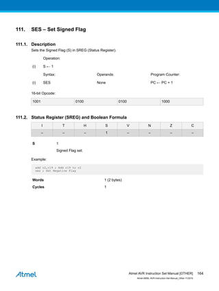 111. SES – Set Signed Flag
111.1. Description
Sets the Signed Flag (S) in SREG (Status Register).
Operation:
(i) S ← 1
Syntax: Operands: Program Counter:
(i) SES None PC ← PC + 1
16-bit Opcode:
1001 0100 0100 1000
111.2. Status Register (SREG) and Boolean Formula
I T H S V N Z C
– – – 1 – – – –
S 1
Signed Flag set.
Example:
add r2,r19 ; Add r19 to r2
ses ; Set Negative Flag
Words 1 (2 bytes)
Cycles 1
Atmel AVR Instruction Set Manual [OTHER]
Atmel-0856L-AVR-Instruction-Set-Manual_Other-11/2016
164
 