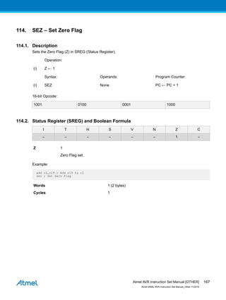 114. SEZ – Set Zero Flag
114.1. Description
Sets the Zero Flag (Z) in SREG (Status Register).
Operation:
(i) Z ← 1
Syntax: Operands: Program Counter:
(i) SEZ None PC ← PC + 1
16-bit Opcode:
1001 0100 0001 1000
114.2. Status Register (SREG) and Boolean Formula
I T H S V N Z C
– – – – – – 1 –
Z 1
Zero Flag set.
Example:
add r2,r19 ; Add r19 to r2
sez ; Set Zero Flag
Words 1 (2 bytes)
Cycles 1
Atmel AVR Instruction Set Manual [OTHER]
Atmel-0856L-AVR-Instruction-Set-Manual_Other-11/2016
167
 