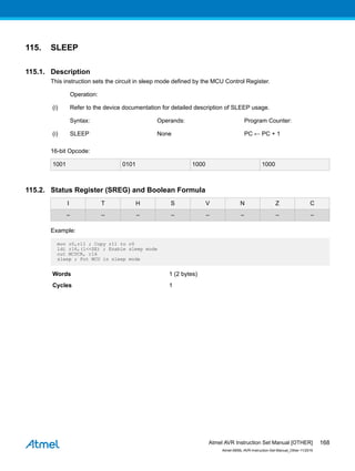 115. SLEEP
115.1. Description
This instruction sets the circuit in sleep mode defined by the MCU Control Register.
Operation:
(i) Refer to the device documentation for detailed description of SLEEP usage.
Syntax: Operands: Program Counter:
(i) SLEEP None PC ← PC + 1
16-bit Opcode:
1001 0101 1000 1000
115.2. Status Register (SREG) and Boolean Formula
I T H S V N Z C
– – – – – – – –
Example:
mov r0,r11 ; Copy r11 to r0
ldi r16,(1<<SE) ; Enable sleep mode
out MCUCR, r16
sleep ; Put MCU in sleep mode
Words 1 (2 bytes)
Cycles 1
Atmel AVR Instruction Set Manual [OTHER]
Atmel-0856L-AVR-Instruction-Set-Manual_Other-11/2016
168
 