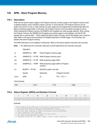 116. SPM – Store Program Memory
116.1. Description
SPM can be used to erase a page in the Program memory, to write a page in the Program memory (that
is already erased), and to set Boot Loader Lock bits. In some devices, the Program memory can be
written one word at a time, in other devices an entire page can be programmed simultaneously after first
filling a temporary page buffer. In all cases, the Program memory must be erased one page at a time.
When erasing the Program memory, the RAMPZ and Z-register are used as page address. When writing
the Program memory, the RAMPZ and Z-register are used as page or word address, and the R1:R0
register pair is used as data(1). When setting the Boot Loader Lock bits, the R1:R0 register pair is used as
data. Refer to the device documentation for detailed description of SPM usage. This instruction can
address the entire Program memory.
The SPM instruction is not available in all devices. Refer to the device specific instruction set summary.
Note: 1. R1 determines the instruction high byte, and R0 determines the instruction low byte.
Operation:
(i) (RAMPZ:Z) ← $ffff Erase Program memory page
(ii) (RAMPZ:Z) ← R1:R0 Write Program memory word
(iii) (RAMPZ:Z) ← R1:R0 Write temporary page buffer
(iv) (RAMPZ:Z) ← TEMP Write temporary page buffer to Program
memory
(v) BLBITS ← R1:R0 Set Boot Loader Lock bits
Syntax: Operands: Program Counter:
(i)-(v) SPM Z+ PC ← PC + 1
16-bit Opcode:
1001 0101 1110 1000
116.2. Status Register (SREG) and Boolean Formula
I T H S V N Z C
– – – – – – – –
Example:
;This example shows SPM write of one page for devices with page write
;- the routine writes one page of data from RAM to Flash
; the first data location in RAM is pointed to by the Y-pointer
; the first data location in Flash is pointed to by the Z-pointer
;- error handling is not included
;- the routine must be placed inside the boot space
; (at least the do_spm sub routine)
;- registers used: r0, r1, temp1, temp2, looplo, loophi, spmcrval
Atmel AVR Instruction Set Manual [OTHER]
Atmel-0856L-AVR-Instruction-Set-Manual_Other-11/2016
169
 