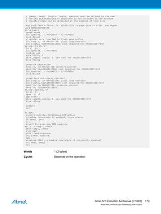 ; (temp1, temp2, looplo, loophi, spmcrval must be defined by the user)
; storing and restoring of registers is not included in the routine
; register usage can be optimized at the expense of code size
.equ PAGESIZEB = PAGESIZE*2 ;PAGESIZEB is page size in BYTES, not words
.org SMALLBOOTSTART
write_page:
;page erase
ldi spmcrval, (1<<PGERS) + (1<<SPMEN)
call do_spm
;transfer data from RAM to Flash page buffer
ldi looplo, low(PAGESIZEB) ;init loop variable
ldi loophi, high(PAGESIZEB) ;not required for PAGESIZEB<=256
wrloop: ld r0, Y+
ld r1, Y+
ldi spmcrval, (1<<SPMEN)
call do_spm
adiw ZH:ZL, 2
sbiw loophi:looplo, 2 ;use subi for PAGESIZEB<=256
brne wrloop
;execute page write
subi ZL, low(PAGESIZEB);restore pointer
sbci ZH, high(PAGESIZEB) ;not required for PAGESIZEB<=256
ldi spmcrval, (1<<PGWRT) + (1<<SPMEN)
call do_spm
;read back and check, optional
ldi looplo, low(PAGESIZEB) ;init loop variable
ldi loophi, high(PAGESIZEB) ;not required for PAGESIZEB<=256
subi YL, low(PAGESIZEB) ;restore pointer
sbci YH, high(PAGESIZEB)
rdloop: lpm r0, Z+
ld r1, Y+
cpse r0, r1
jmp error
sbiw loophi:looplo, 2 ;use subi for PAGESIZEB<=256
brne rdloop
;return
ret
do_spm:
;input: spmcrval determines SPM action
;disable interrupts if enabled, store status
in temp2, SREG
cli
;check for previous SPM complete
wait: in temp1, SPMCR
sbrc temp1, SPMEN
rjmp wait
;SPM timed sequence
out SPMCR, spmcrval
spm
;restore SREG (to enable interrupts if originally enabled)
out SREG, temp2
ret
Words 1 (2 bytes)
Cycles Depends on the operation
Atmel AVR Instruction Set Manual [OTHER]
Atmel-0856L-AVR-Instruction-Set-Manual_Other-11/2016
170
 