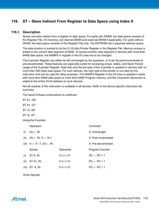 118. ST – Store Indirect From Register to Data Space using Index X
118.1. Description
Stores one byte indirect from a register to data space. For parts with SRAM, the data space consists of
the Register File, I/O memory, and internal SRAM (and external SRAM if applicable). For parts without
SRAM, the data space consists of the Register File only. The EEPROM has a separate address space.
The data location is pointed to by the X (16 bits) Pointer Register in the Register File. Memory access is
limited to the current data segment of 64KB. To access another data segment in devices with more than
64KB data space, the RAMPX in register in the I/O area has to be changed.
The X-pointer Register can either be left unchanged by the operation, or it can be post-incremented or
pre-decremented. These features are especially suited for accessing arrays, tables, and Stack Pointer
usage of the X-pointer Register. Note that only the low byte of the X-pointer is updated in devices with no
more than 256 bytes data space. For such devices, the high byte of the pointer is not used by this
instruction and can be used for other purposes. The RAMPX Register in the I/O area is updated in parts
with more than 64KB data space or more than 64KB Program memory, and the increment/ decrement is
added to the entire 24-bit address on such devices.
Not all variants of this instruction is available in all devices. Refer to the device specific instruction set
summary.
The result of these combinations is undefined:
ST X+, r26
ST X+, r27
ST -X, r26
ST -X, r27
Using the X-pointer:
Operation: Comment:
(i) (X) ← Rr X: Unchanged
(ii) (X) ← Rr, X ← X+1 X: Post incremented
(iii) X ← X - 1, (X) ← Rr X: Pre decremented
Syntax: Operands: Program Counter:
(i) ST X, Rr 0 ≤ r ≤ 31 PC ← PC + 1
(ii) ST X+, Rr 0 ≤ r ≤ 31 PC ← PC + 1
(iii) ST -X, Rr 0 ≤ r ≤ 31 PC ← PC + 1
16-bit Opcode:
Atmel AVR Instruction Set Manual [OTHER]
Atmel-0856L-AVR-Instruction-Set-Manual_Other-11/2016
173
 