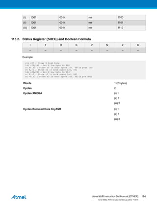 (i) 1001 001r rrrr 1100
(ii) 1001 001r rrrr 1101
(iii) 1001 001r rrrr 1110
118.2. Status Register (SREG) and Boolean Formula
I T H S V N Z C
– – – – – – – –
Example:
clr r27 ; Clear X high byte
ldi r26,$60 ; Set X low byte to $60
st X+,r0 ; Store r0 in data space loc. $60(X post inc)
st X,r1 ; Store r1 in data space loc. $61
ldi r26,$63 ; Set X low byte to $63
st X,r2 ; Store r2 in data space loc. $63
st -X,r3 ; Store r3 in data space loc. $62(X pre dec)
Words 1 (2 bytes)
Cycles 2
Cycles XMEGA (i) 1
(ii) 1
(iii) 2
Cycles Reduced Core tinyAVR (i) 1
(ii) 1
(iii) 2
Atmel AVR Instruction Set Manual [OTHER]
Atmel-0856L-AVR-Instruction-Set-Manual_Other-11/2016
174
 