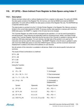119. ST (STD) – Store Indirect From Register to Data Space using Index Y
119.1. Description
Stores one byte indirect with or without displacement from a register to data space. For parts with SRAM,
the data space consists of the Register File, I/O memory, and internal SRAM (and external SRAM if
applicable). For parts without SRAM, the data space consists of the Register File only. The EEPROM has
a separate address space.
The data location is pointed to by the Y (16 bits) Pointer Register in the Register File. Memory access is
limited to the current data segment of 64KB. To access another data segment in devices with more than
64KB data space, the RAMPY in register in the I/O area has to be changed.
The Y-pointer Register can either be left unchanged by the operation, or it can be post-incremented or
pre-decremented. These features are especially suited for accessing arrays, tables, and Stack Pointer
usage of the Y-pointer Register. Note that only the low byte of the Y-pointer is updated in devices with no
more than 256 bytes data space. For such devices, the high byte of the pointer is not used by this
instruction and can be used for other purposes. The RAMPY Register in the I/O area is updated in parts
with more than 64KB data space or more than 64KB Program memory, and the increment/ decrement/
displacement is added to the entire 24-bit address on such devices.
Not all variants of this instruction is available in all devices. Refer to the device specific instruction set
summary.
The result of these combinations is undefined:
ST Y+, r28
ST Y+, r29
ST -Y, r28
ST -Y, r29
Using the Y-pointer:
Operation: Comment:
(i) (Y) ← Rr Y: Unchanged
(ii) (Y) ← Rr, Y ← Y+1 Y: Post incremented
(iii) Y ← Y - 1, (Y) ← Rr Y: Pre decremented
(iv) (Y+q) ← Rr Y: Unchanged, q:
Displacement
Syntax: Operands: Program Counter:
(i) ST Y, Rr 0 ≤ r ≤ 31 PC ← PC + 1
(ii) ST Y+, Rr 0 ≤ r ≤ 31 PC ← PC + 1
(iii) ST -Y, Rr 0 ≤ r ≤ 31 PC ← PC + 1
(iv) STD Y+q, Rr 0 ≤ r ≤ 31, 0 ≤ q ≤ 63 PC ← PC + 1
Atmel AVR Instruction Set Manual [OTHER]
Atmel-0856L-AVR-Instruction-Set-Manual_Other-11/2016
175
 