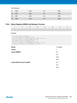 16-bit Opcode:
(i) 1000 001r rrrr 1000
(ii) 1001 001r rrrr 1001
(iii) 1001 001r rrrr 1010
(iv) 10q0 qq1r rrrr 1qqq
119.2. Status Register (SREG) and Boolean Formula
I T H S V N Z C
– – – – – – – –
Example:
clr r29 ; Clear Y high byte
ldi r28,$60 ; Set Y low byte to $60
st Y+,r0 ; Store r0 in data space loc. $60(Y post inc)
st Y,r1 ; Store r1 in data space loc. $61
ldi r28,$63 ; Set Y low byte to $63
st Y,r2 ; Store r2 in data space loc. $63
st -Y,r3 ; Store r3 in data space loc. $62(Y pre dec)
std Y+2,r4 ; Store r4 in data space loc. $64
Words 1 (2 bytes)
Cycles 2
Cycles XMEGA (i) 1
(ii) 1
(iii) 2
(iv) 2
Cycles Reduced Core tinyAVR (i) 1
(ii) 1
(iii) 2
Atmel AVR Instruction Set Manual [OTHER]
Atmel-0856L-AVR-Instruction-Set-Manual_Other-11/2016
176
 
