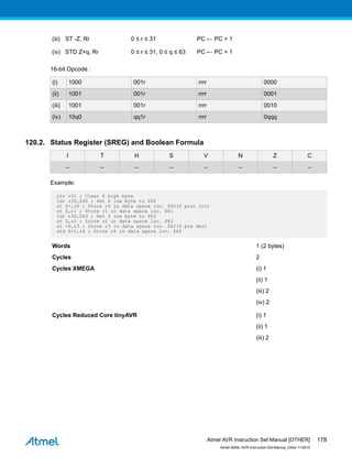(iii) ST -Z, Rr 0 ≤ r ≤ 31 PC ← PC + 1
(iv) STD Z+q, Rr 0 ≤ r ≤ 31, 0 ≤ q ≤ 63 PC ← PC + 1
16-bit Opcode :
(i) 1000 001r rrrr 0000
(ii) 1001 001r rrrr 0001
(iii) 1001 001r rrrr 0010
(iv) 10q0 qq1r rrrr 0qqq
120.2. Status Register (SREG) and Boolean Formula
I T H S V N Z C
– – – – – – – –
Example:
clr r31 ; Clear Z high byte
ldi r30,$60 ; Set Z low byte to $60
st Z+,r0 ; Store r0 in data space loc. $60(Z post inc)
st Z,r1 ; Store r1 in data space loc. $61
ldi r30,$63 ; Set Z low byte to $63
st Z,r2 ; Store r2 in data space loc. $63
st -Z,r3 ; Store r3 in data space loc. $62(Z pre dec)
std Z+2,r4 ; Store r4 in data space loc. $64
Words 1 (2 bytes)
Cycles 2
Cycles XMEGA (i) 1
(ii) 1
(iii) 2
(iv) 2
Cycles Reduced Core tinyAVR (i) 1
(ii) 1
(iii) 2
Atmel AVR Instruction Set Manual [OTHER]
Atmel-0856L-AVR-Instruction-Set-Manual_Other-11/2016
178
 