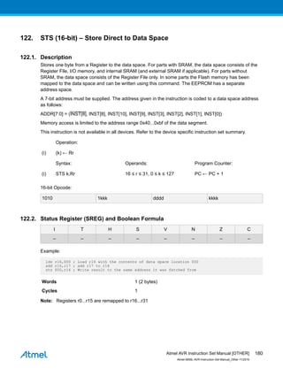 122. STS (16-bit) – Store Direct to Data Space
122.1. Description
Stores one byte from a Register to the data space. For parts with SRAM, the data space consists of the
Register File, I/O memory, and internal SRAM (and external SRAM if applicable). For parts without
SRAM, the data space consists of the Register File only. In some parts the Flash memory has been
mapped to the data space and can be written using this command. The EEPROM has a separate
address space.
A 7-bit address must be supplied. The address given in the instruction is coded to a data space address
as follows:
ADDR[7:0] = (INST[8], INST[8], INST[10], INST[9], INST[3], INST[2], INST[1], INST[0])
Memory access is limited to the address range 0x40...0xbf of the data segment.
This instruction is not available in all devices. Refer to the device specific instruction set summary.
Operation:
(i) (k) ← Rr
Syntax: Operands: Program Counter:
(i) STS k,Rr 16 ≤ r ≤ 31, 0 ≤ k ≤ 127 PC ← PC + 1
16-bit Opcode:
1010 1kkk dddd kkkk
122.2. Status Register (SREG) and Boolean Formula
I T H S V N Z C
– – – – – – – –
Example:
lds r16,$00 ; Load r16 with the contents of data space location $00
add r16,r17 ; add r17 to r16
sts $00,r16 ; Write result to the same address it was fetched from
Words 1 (2 bytes)
Cycles 1
Note: Registers r0...r15 are remapped to r16...r31
Atmel AVR Instruction Set Manual [OTHER]
Atmel-0856L-AVR-Instruction-Set-Manual_Other-11/2016
180
 
