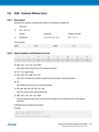 123. SUB – Subtract Without Carry
123.1. Description
Subtracts two registers and places the result in the destination register Rd.
Operation:
(i) Rd ← Rd - Rr
Syntax: Operands: Program Counter:
(i) SUB Rd,Rr 0 ≤ d ≤ 31, 0 ≤ r ≤ 31 PC ← PC + 1
16-bit Opcode:
0001 10rd dddd rrrr
123.2. Status Register and Boolean Formula
I T H S V N Z C
– – ⇔ ⇔ ⇔ ⇔ ⇔ ⇔
H Rd3 • Rr3 + Rr3 • R3 + R3 • Rd3
Set if there was a borrow from bit 3; cleared otherwise.
S N ⊕ V, for signed tests.
V Rd7 • Rr7 • R7 + Rd7 • Rr7 • R7
Set if two’s complement overflow resulted from the operation; cleared otherwise.
N R7
Set if MSB of the result is set; cleared otherwise.
Z R7 • R6 • R5 • R4 • R3 • R2 • R1 • R0
Set if the result is $00; cleared otherwise.
C Rd7 • Rr7 + Rr7 • R7 + R7 • Rd7
Set if the absolute value of the contents of Rr is larger than the absolute value of Rd; cleared
otherwise.
R (Result) equals Rd after the operation.
Example:
sub r13,r12 ; Subtract r12 from r13
brne noteq ; Branch if r12<>r13
...
noteq: nop ; Branch destination (do nothing)
Atmel AVR Instruction Set Manual [OTHER]
Atmel-0856L-AVR-Instruction-Set-Manual_Other-11/2016
181
 