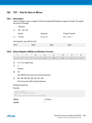 126. TST – Test for Zero or Minus
126.1. Description
Tests if a register is zero or negative. Performs a logical AND between a register and itself. The register
will remain unchanged.
Operation:
(i) Rd ← Rd • Rd
Syntax: Operands: Program Counter:
(i) TST Rd 0 ≤ d ≤ 31 PC ← PC + 1
16-bit Opcode: (see AND Rd, Rd)
0010 00dd dddd dddd
126.2. Status Register (SREG) and Boolean Formula
I T H S V N Z C
– – – ⇔ 0 ⇔ ⇔ –
S N ⊕ V, for signed tests.
V 0
Cleared.
N R7
Set if MSB of the result is set; cleared otherwise.
Z R7 • R6 • R5 • R4 • R3 • R2 • R1 • R0
Set if the result is $00; cleared otherwise.
R (Result) equals Rd.
Example:
tst r0 ; Test r0
breq zero ; Branch if r0=0
...
zero: nop ; Branch destination (do nothing)
Words 1 (2 bytes)
Cycles 1
Atmel AVR Instruction Set Manual [OTHER]
Atmel-0856L-AVR-Instruction-Set-Manual_Other-11/2016
186
 