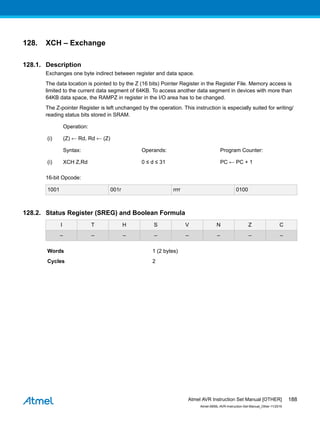 128. XCH – Exchange
128.1. Description
Exchanges one byte indirect between register and data space.
The data location is pointed to by the Z (16 bits) Pointer Register in the Register File. Memory access is
limited to the current data segment of 64KB. To access another data segment in devices with more than
64KB data space, the RAMPZ in register in the I/O area has to be changed.
The Z-pointer Register is left unchanged by the operation. This instruction is especially suited for writing/
reading status bits stored in SRAM.
Operation:
(i) (Z) ← Rd, Rd ← (Z)
Syntax: Operands: Program Counter:
(i) XCH Z,Rd 0 ≤ d ≤ 31 PC ← PC + 1
16-bit Opcode:
1001 001r rrrr 0100
128.2. Status Register (SREG) and Boolean Formula
I T H S V N Z C
– – – – – – – –
Words 1 (2 bytes)
Cycles 2
Atmel AVR Instruction Set Manual [OTHER]
Atmel-0856L-AVR-Instruction-Set-Manual_Other-11/2016
188
 