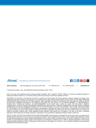 Atmel Corporation 1600 Technology Drive, San Jose, CA 95110 USA T: (+1)(408) 441.0311 F: (+1)(408) 436.4200 | www.atmel.com
© 2016 Atmel Corporation. / Rev.: Atmel-0856L-AVR-Instruction-Set-Manual_Other-11/2016
Atmel
®
, Atmel logo and combinations thereof, Enabling Unlimited Possibilities
®
, AVR
®
, megaAVR
®
, tinyAVR
®
, XMEGA
®
, and others are registered trademarks or
trademarks of Atmel Corporation in U.S. and other countries. Other terms and product names may be trademarks of others.
DISCLAIMER: The information in this document is provided in connection with Atmel products. No license, express or implied, by estoppel or otherwise, to any
intellectual property right is granted by this document or in connection with the sale of Atmel products. EXCEPT AS SET FORTH IN THE ATMEL TERMS AND
CONDITIONS OF SALES LOCATED ON THE ATMEL WEBSITE, ATMEL ASSUMES NO LIABILITY WHATSOEVER AND DISCLAIMS ANY EXPRESS, IMPLIED
OR STATUTORY WARRANTY RELATING TO ITS PRODUCTS INCLUDING, BUT NOT LIMITED TO, THE IMPLIED WARRANTY OF MERCHANTABILITY,
FITNESS FOR A PARTICULAR PURPOSE, OR NON-INFRINGEMENT. IN NO EVENT SHALL ATMEL BE LIABLE FOR ANY DIRECT, INDIRECT,
CONSEQUENTIAL, PUNITIVE, SPECIAL OR INCIDENTAL DAMAGES (INCLUDING, WITHOUT LIMITATION, DAMAGES FOR LOSS AND PROFITS, BUSINESS
INTERRUPTION, OR LOSS OF INFORMATION) ARISING OUT OF THE USE OR INABILITY TO USE THIS DOCUMENT, EVEN IF ATMEL HAS BEEN ADVISED
OF THE POSSIBILITY OF SUCH DAMAGES. Atmel makes no representations or warranties with respect to the accuracy or completeness of the contents of this
document and reserves the right to make changes to specifications and products descriptions at any time without notice. Atmel does not make any commitment to
update the information contained herein. Unless specifically provided otherwise, Atmel products are not suitable for, and shall not be used in, automotive
applications. Atmel products are not intended, authorized, or warranted for use as components in applications intended to support or sustain life.
SAFETY-CRITICAL, MILITARY, AND AUTOMOTIVE APPLICATIONS DISCLAIMER: Atmel products are not designed for and will not be used in connection with any
applications where the failure of such products would reasonably be expected to result in significant personal injury or death (“Safety-Critical Applications”) without
an Atmel officer's specific written consent. Safety-Critical Applications include, without limitation, life support devices and systems, equipment or systems for the
operation of nuclear facilities and weapons systems. Atmel products are not designed nor intended for use in military or aerospace applications or environments
unless specifically designated by Atmel as military-grade. Atmel products are not designed nor intended for use in automotive applications unless specifically
designated by Atmel as automotive-grade.
 