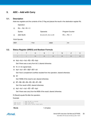 5. ADC – Add with Carry
5.1. Description
Adds two registers and the contents of the C Flag and places the result in the destination register Rd.
Operation:
(i) Rd ← Rd + Rr + C
Syntax: Operands: Program Counter:
(i) ADC Rd,Rr 0 ≤ d ≤ 31, 0 ≤ r ≤ 31 PC ← PC + 1
16-bit Opcode:
0001 11rd dddd rrrr
5.2. Status Register (SREG) and Boolean Formula
I T H S V N Z C
– – ⇔ ⇔ ⇔ ⇔ ⇔ ⇔
H Rd3 • Rr3 + Rr3 • R3 + R3 • Rd3
Set if there was a carry from bit 3; cleared otherwise.
S N ⊕ V, for signed tests.
V Rd7 • Rr7 • R7 + Rd7 • Rr7 • R7
Set if two’s complement overflow resulted from the operation; cleared otherwise.
N R7
Set if MSB of the result is set; cleared otherwise.
Z R7 • R6 • R5 • R4 • R3 • R2 • R1 • R0
Set if the result is $00; cleared otherwise.
C Rd7 • Rr7 + Rr7 • R7 + R7 • Rd7
Set if there was carry from the MSB of the result; cleared otherwise.
R (Result) equals Rd after the operation.
Example:
; Add R1:R0 to R3:R2
add r2,r0 ; Add low byte
adc r3,r1 ; Add with carry high byte
Words 1 (2 bytes)
Atmel AVR Instruction Set Manual [OTHER]
Atmel-0856L-AVR-Instruction-Set-Manual_Other-11/2016
30
 