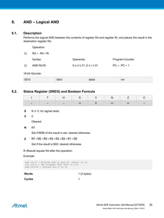 8. AND – Logical AND
8.1. Description
Performs the logical AND between the contents of register Rd and register Rr, and places the result in the
destination register Rd.
Operation:
(i) Rd ← Rd • Rr
Syntax: Operands: Program Counter:
(i) AND Rd,Rr 0 ≤ d ≤ 31, 0 ≤ r ≤ 31 PC ← PC + 1
16-bit Opcode:
0010 00rd dddd rrrr
8.2. Status Register (SREG) and Boolean Formula
I T H S V N Z C
– – – ⇔ 0 ⇔ ⇔ –
S N ⊕ V, for signed tests.
V 0
Cleared.
N R7
Set if MSB of the result is set; cleared otherwise.
Z R7 • R6 • R5 • R4 • R3 • R2 • R1 • R0
Set if the result is $00; cleared otherwise.
R (Result) equals Rd after the operation.
Example:
and r2,r3 ; Bitwise and r2 and r3, result in r2
ldi r16,1 ; Set bitmask 0000 0001 in r16
and r2,r16 ; Isolate bit 0 in r2
Words 1 (2 bytes)
Cycles 1
Atmel AVR Instruction Set Manual [OTHER]
Atmel-0856L-AVR-Instruction-Set-Manual_Other-11/2016
35
 