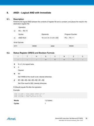 9. ANDI – Logical AND with Immediate
9.1. Description
Performs the logical AND between the contents of register Rd and a constant, and places the result in the
destination register Rd.
Operation:
(i) Rd ← Rd • K
Syntax: Operands: Program Counter:
(i) ANDI Rd,K 16 ≤ d ≤ 31, 0 ≤ K ≤ 255 PC ← PC + 1
16-bit Opcode:
0111 KKKK dddd KKKK
9.2. Status Register (SREG) and Boolean Formula
I T H S V N Z C
– – – ⇔ 0 ⇔ ⇔ –
S N ⊕ V, for signed tests.
V 0
Cleared.
N R7
Set if MSB of the result is set; cleared otherwise.
Z R7 • R6 • R5 • R4 • R3 • R2 • R1 • R0
Set if the result is $00; cleared otherwise.
R (Result) equals Rd after the operation.
Example:
andi r17,$0F ; Clear upper nibble of r17
andi r18,$10 ; Isolate bit 4 in r18
andi r19,$AA ; Clear odd bits of r19
Words 1 (2 bytes)
Cycles 1
Atmel AVR Instruction Set Manual [OTHER]
Atmel-0856L-AVR-Instruction-Set-Manual_Other-11/2016
36
 