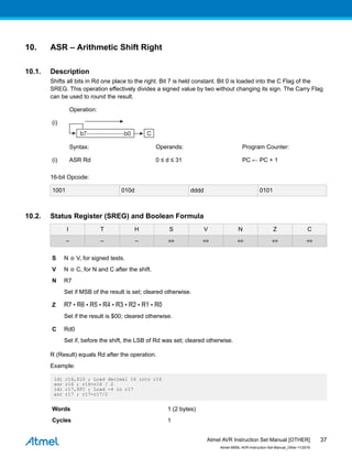 10. ASR – Arithmetic Shift Right
10.1. Description
Shifts all bits in Rd one place to the right. Bit 7 is held constant. Bit 0 is loaded into the C Flag of the
SREG. This operation effectively divides a signed value by two without changing its sign. The Carry Flag
can be used to round the result.
Operation:
(i)
Syntax: Operands: Program Counter:
(i) ASR Rd 0 ≤ d ≤ 31 PC ← PC + 1
16-bit Opcode:
1001 010d dddd 0101
10.2. Status Register (SREG) and Boolean Formula
I T H S V N Z C
– – – ⇔ ⇔ ⇔ ⇔ ⇔
S N ⊕ V, for signed tests.
V N ⊕ C, for N and C after the shift.
N R7
Set if MSB of the result is set; cleared otherwise.
Z R7 • R6 • R5 • R4 • R3 • R2 • R1 • R0
Set if the result is $00; cleared otherwise.
C Rd0
Set if, before the shift, the LSB of Rd was set; cleared otherwise.
R (Result) equals Rd after the operation.
Example:
ldi r16,$10 ; Load decimal 16 into r16
asr r16 ; r16=r16 / 2
ldi r17,$FC ; Load -4 in r17
asr r17 ; r17=r17/2
Words 1 (2 bytes)
Cycles 1
Atmel AVR Instruction Set Manual [OTHER]
Atmel-0856L-AVR-Instruction-Set-Manual_Other-11/2016
37
 