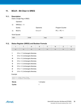 11. BCLR – Bit Clear in SREG
11.1. Description
Clears a single Flag in SREG.
Operation:
(i) SREG(s) ← 0
Syntax: Operands: Program Counter:
(i) BCLR s 0 ≤ s ≤ 7 PC ← PC + 1
16-bit Opcode:
1001 0100 1sss 1000
11.2. Status Register (SREG) and Boolean Formula
I T H S V N Z C
⇔ ⇔ ⇔ ⇔ ⇔ ⇔ ⇔ ⇔
I 0 if s = 7; Unchanged otherwise.
T 0 if s = 6; Unchanged otherwise.
H 0 if s = 5; Unchanged otherwise.
S 0 if s = 4; Unchanged otherwise.
V 0 if s = 3; Unchanged otherwise.
N 0 if s = 2; Unchanged otherwise.
Z 0 if s = 1; Unchanged otherwise.
C 0 if s = 0; Unchanged otherwise.
Example:
bclr 0 ; Clear Carry Flag
bclr 7 ; Disable interrupts
Words 1 (2 bytes)
Cycles 1
Atmel AVR Instruction Set Manual [OTHER]
Atmel-0856L-AVR-Instruction-Set-Manual_Other-11/2016
38
 